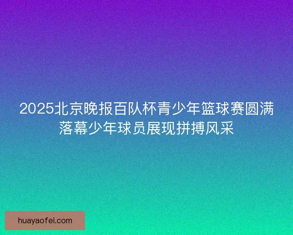 2025北京晚报百队杯青少年篮球赛圆满落幕少年球员展现拼搏风采
