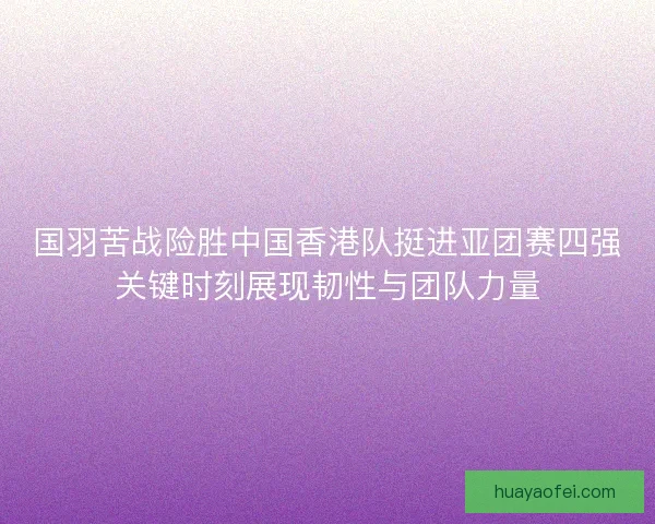国羽苦战险胜中国香港队挺进亚团赛四强关键时刻展现韧性与团队力量