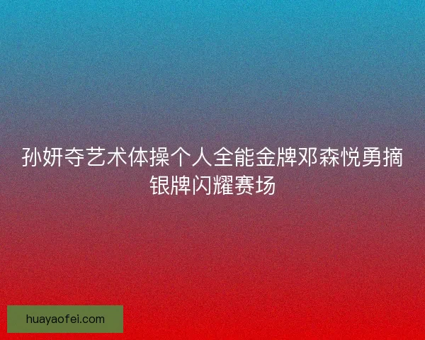 孙妍夺艺术体操个人全能金牌邓森悦勇摘银牌闪耀赛场