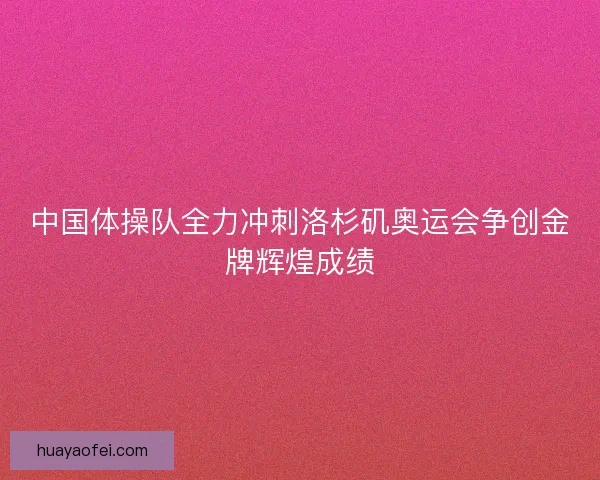 中国体操队全力冲刺洛杉矶奥运会争创金牌辉煌成绩