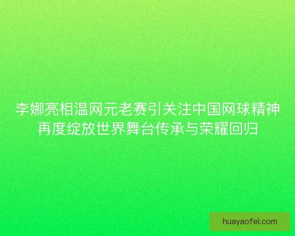 李娜亮相温网元老赛引关注中国网球精神再度绽放世界舞台传承与荣耀回归