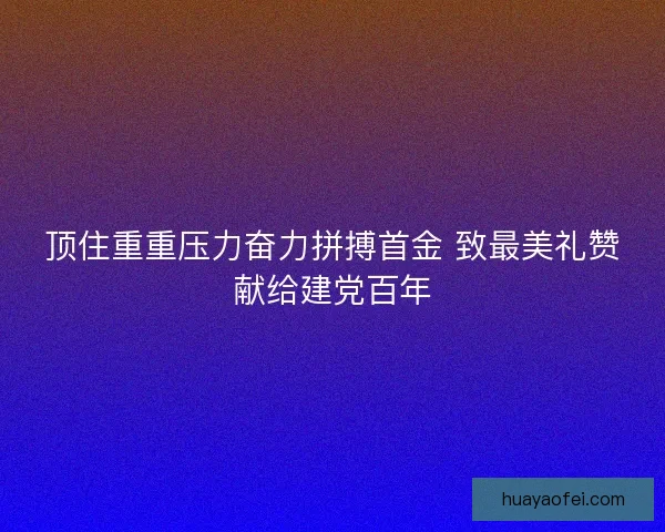 顶住重重压力奋力拼搏首金 致最美礼赞献给建党百年