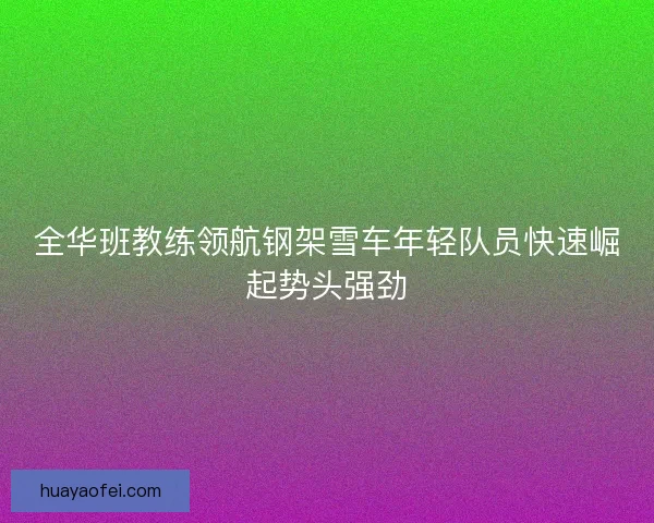全华班教练领航钢架雪车年轻队员快速崛起势头强劲